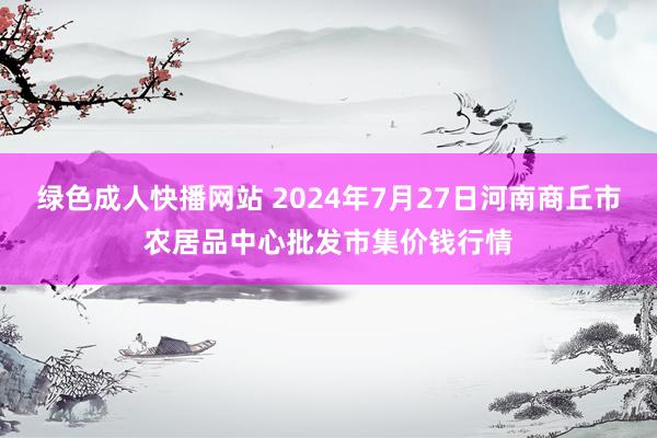 绿色成人快播网站 2024年7月27日河南商丘市农居品中心批发市集价钱行情