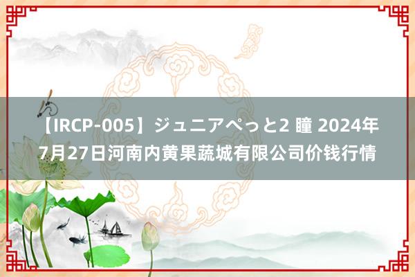 【IRCP-005】ジュニアぺっと2 瞳 2024年7月27日河南内黄果蔬城有限公司价钱行情