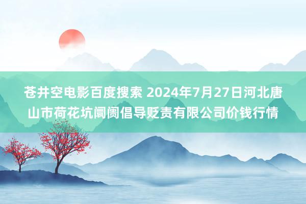 苍井空电影百度搜索 2024年7月27日河北唐山市荷花坑阛阓倡导贬责有限公司价钱行情