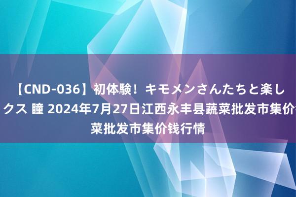 【CND-036】初体験！キモメンさんたちと楽しいセックス 瞳 2024年7月27日江西永丰县蔬菜批发市集价钱行情