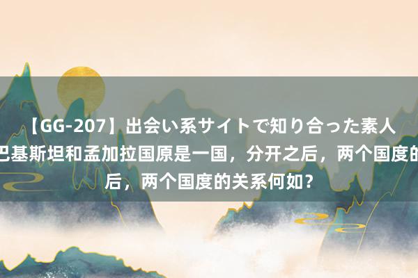 【GG-207】出会い系サイトで知り合った素人娘 ひとみ 巴基斯坦和孟加拉国原是一国，分开之后，两个国度的关系何如？