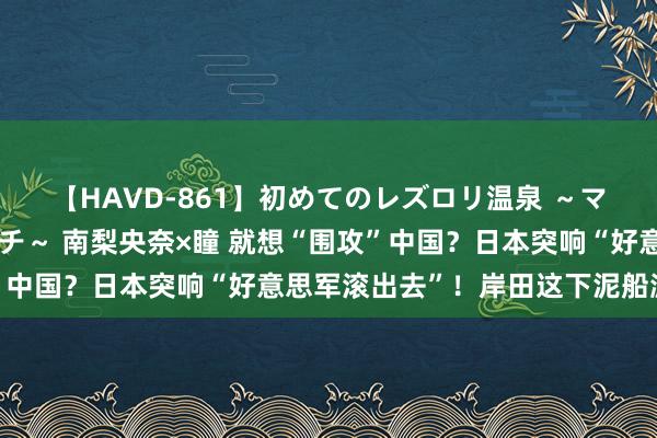 【HAVD-861】初めてのレズロリ温泉 ～ママには内緒のネコとタチ～ 南梨央奈×瞳 就想“围攻”中国？日本突响“好意思军滚出去”！岸田这下泥船渡河了