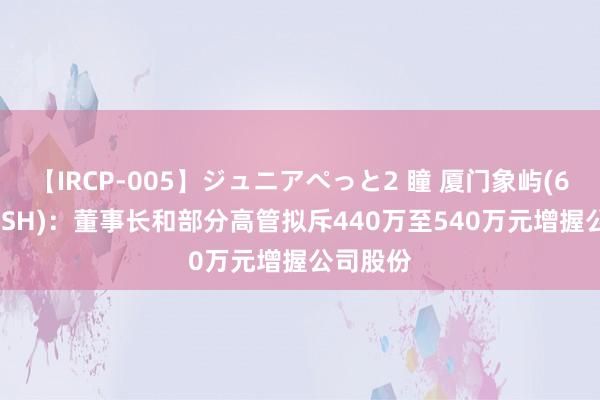 【IRCP-005】ジュニアぺっと2 瞳 厦门象屿(600057.SH)：董事长和部分高管拟斥440万至540万元增握公司股份