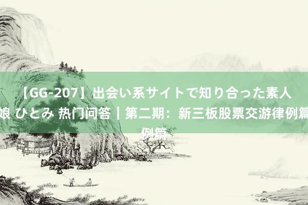 【GG-207】出会い系サイトで知り合った素人娘 ひとみ 热门问答｜第二期：新三板股票交游律例篇