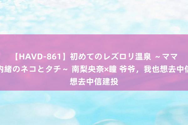 【HAVD-861】初めてのレズロリ温泉 ～ママには内緒のネコとタチ～ 南梨央奈×瞳 爷爷，我也想去中信建投