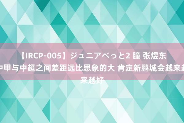 【IRCP-005】ジュニアぺっと2 瞳 张煜东：中甲与中超之间差距远比思象的大 肯定新鹏城会越来越好