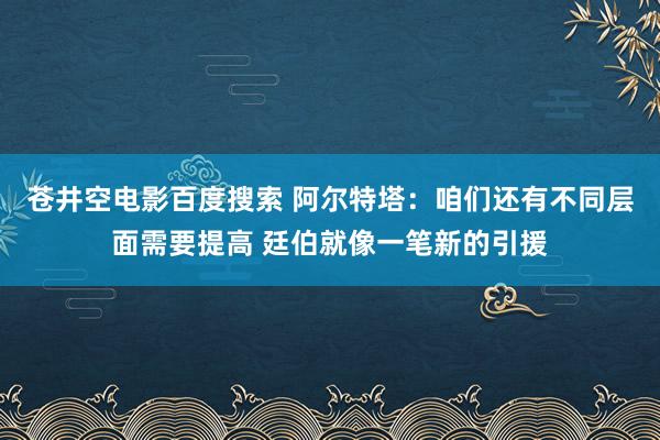 苍井空电影百度搜索 阿尔特塔：咱们还有不同层面需要提高 廷伯就像一笔新的引援