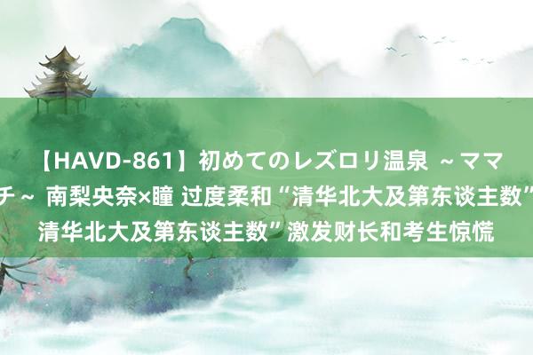 【HAVD-861】初めてのレズロリ温泉 ～ママには内緒のネコとタチ～ 南梨央奈×瞳 过度柔和“清华北大及第东谈主数”激发财长和考生惊慌