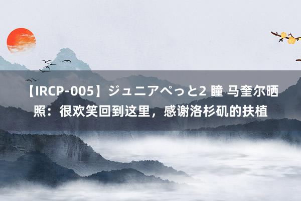 【IRCP-005】ジュニアぺっと2 瞳 马奎尔晒照：很欢笑回到这里，感谢洛杉矶的扶植