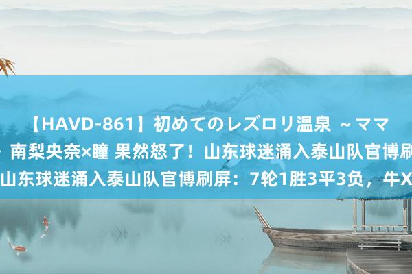 【HAVD-861】初めてのレズロリ温泉 ～ママには内緒のネコとタチ～ 南梨央奈×瞳 果然怒了！山东球迷涌入泰山队官博刷屏：7轮1胜3平3负，牛X