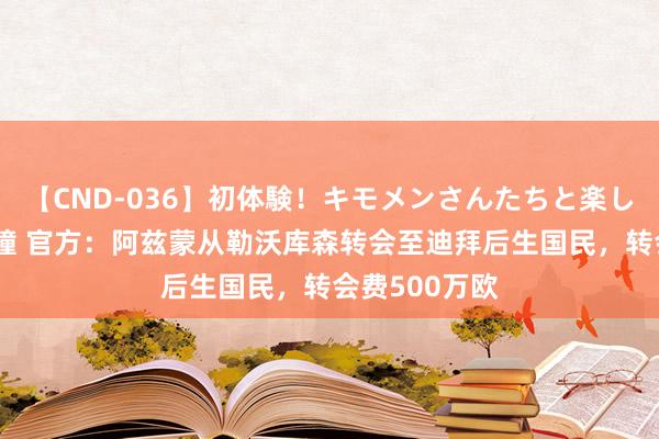 【CND-036】初体験！キモメンさんたちと楽しいセックス 瞳 官方：阿兹蒙从勒沃库森转会至迪拜后生国民，转会费500万欧