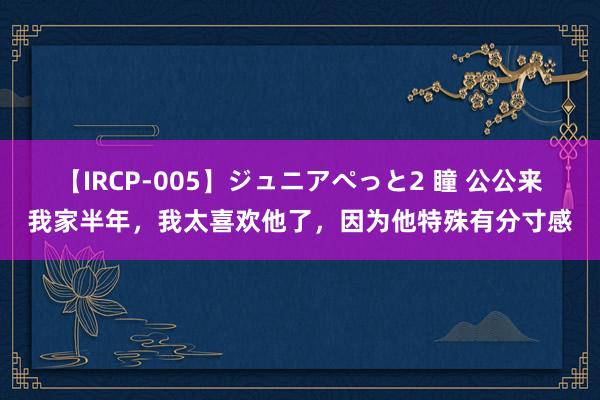 【IRCP-005】ジュニアぺっと2 瞳 公公来我家半年，我太喜欢他了，因为他特殊有分寸感