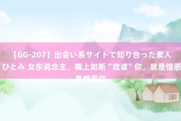 【GG-207】出会い系サイトで知り合った素人娘 ひとみ 女东说念主，嘴上如斯“戏谑”你，就是憎恶你