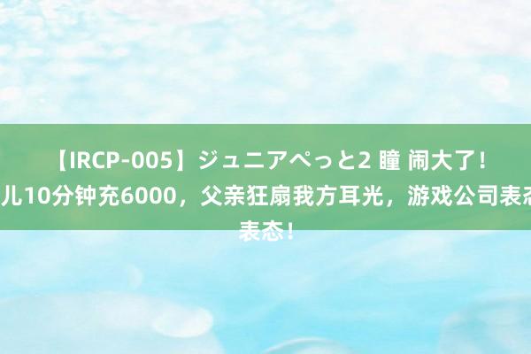 【IRCP-005】ジュニアぺっと2 瞳 闹大了！女儿10分钟充6000，父亲狂扇我方耳光，游戏公司表态！