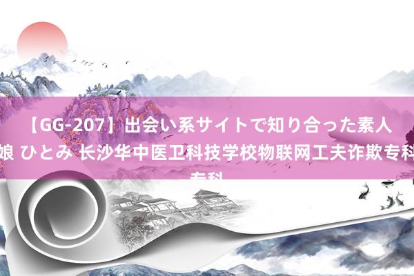 【GG-207】出会い系サイトで知り合った素人娘 ひとみ 长沙华中医卫科技学校物联网工夫诈欺专科