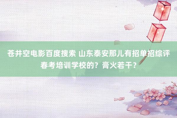 苍井空电影百度搜索 山东泰安那儿有招单招综评春考培训学校的？膏火若干？