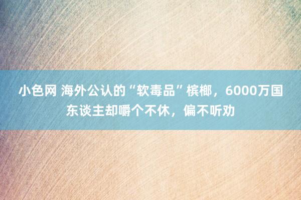 小色网 海外公认的“软毒品”槟榔，6000万国东谈主却嚼个不休，偏不听劝