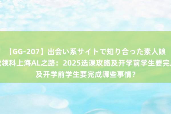 【GG-207】出会い系サイトで知り合った素人娘 ひとみ 转战领科上海AL之路：2025选课攻略及开学前学生要完成哪些事情？