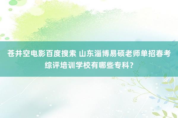 苍井空电影百度搜索 山东淄博易硕老师单招春考综评培训学校有哪些专科？