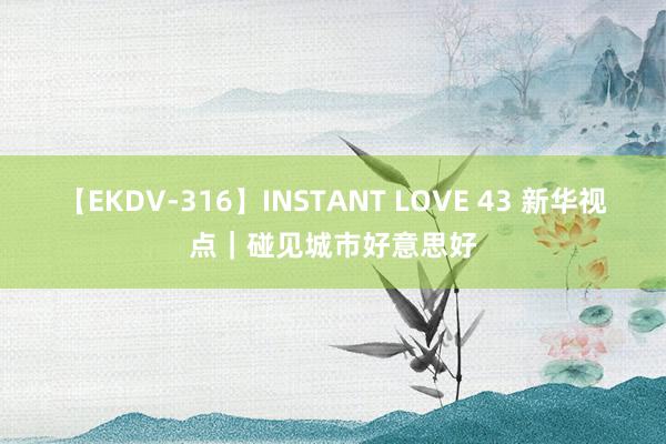 【EKDV-316】INSTANT LOVE 43 新华视点｜碰见城市好意思好