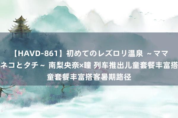 【HAVD-861】初めてのレズロリ温泉 ～ママには内緒のネコとタチ～ 南梨央奈×瞳 列车推出儿童套餐丰富搭客暑期路径