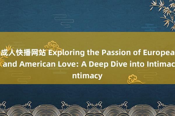 成人快播网站 Exploring the Passion of European and American Love: A Deep Dive into Intimacy