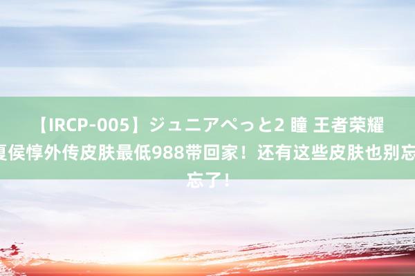 【IRCP-005】ジュニアぺっと2 瞳 王者荣耀：夏侯惇外传皮肤最低988带回家！还有这些皮肤也别忘了！