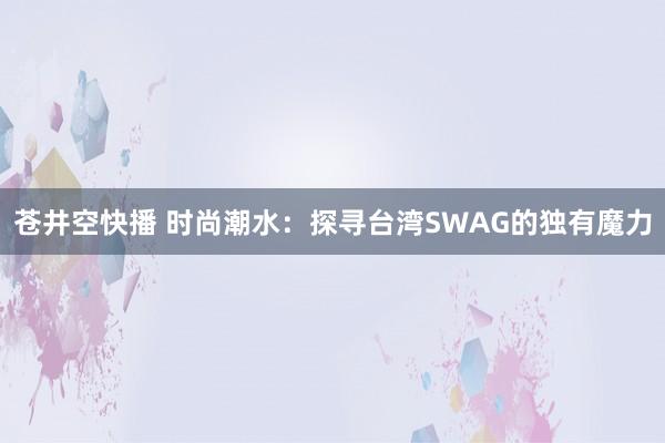 苍井空快播 时尚潮水：探寻台湾SWAG的独有魔力