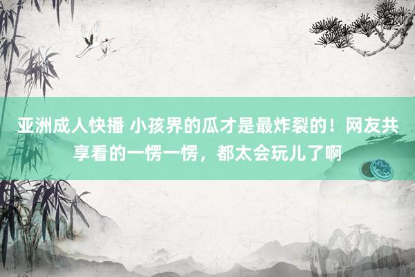 亚洲成人快播 小孩界的瓜才是最炸裂的！网友共享看的一愣一愣，都太会玩儿了啊