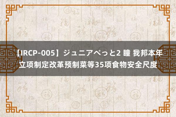 【IRCP-005】ジュニアぺっと2 瞳 我邦本年立项制定改革预制菜等35项食物安全尺度