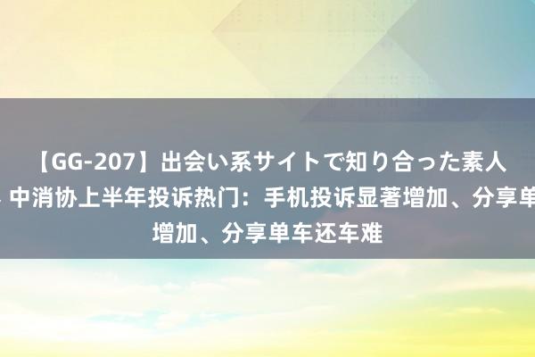 【GG-207】出会い系サイトで知り合った素人娘 ひとみ 中消协上半年投诉热门：手机投诉显著增加、分享单车还车难