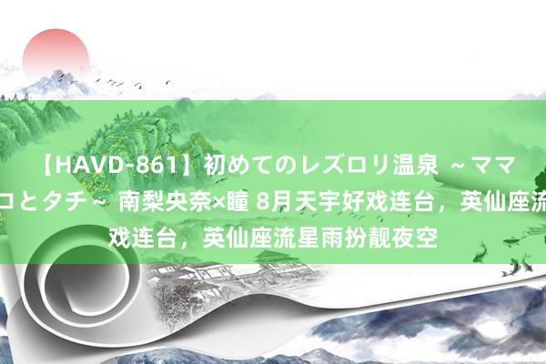 【HAVD-861】初めてのレズロリ温泉 ～ママには内緒のネコとタチ～ 南梨央奈×瞳 8月天宇好戏连台，英仙座流星雨扮靓夜空