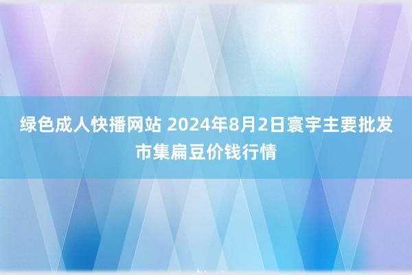 绿色成人快播网站 2024年8月2日寰宇主要批发市集扁豆价钱行情