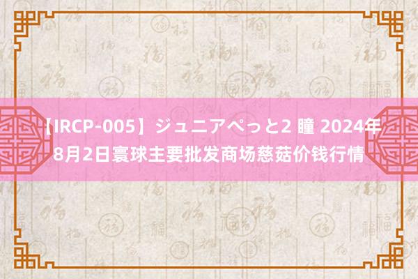 【IRCP-005】ジュニアぺっと2 瞳 2024年8月2日寰球主要批发商场慈菇价钱行情