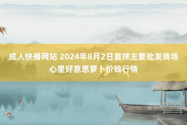 成人快播网站 2024年8月2日寰球主要批发商场心里好意思萝卜价钱行情