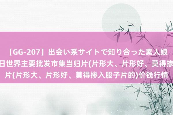 【GG-207】出会い系サイトで知り合った素人娘 ひとみ 2024年8月2日世界主要批发市集当归片(片形大、片形好、莫得掺入股子片的)价钱行情