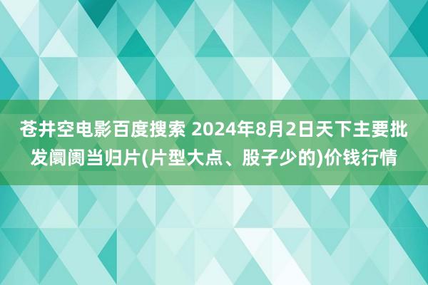 苍井空电影百度搜索 2024年8月2日天下主要批发阛阓当归片(片型大点、股子少的)价钱行情