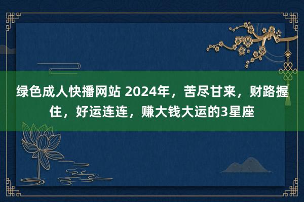 绿色成人快播网站 2024年，苦尽甘来，财路握住，好运连连，赚大钱大运的3星座