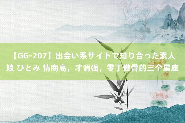 【GG-207】出会い系サイトで知り合った素人娘 ひとみ 情商高，才调强，零丁傲骨的三个星座