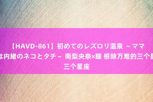 【HAVD-861】初めてのレズロリ温泉 ～ママには内緒のネコとタチ～ 南梨央奈×瞳 根除万难的三个星座