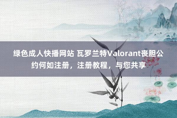 绿色成人快播网站 瓦罗兰特Valorant丧胆公约何如注册，注册教程，与您共享