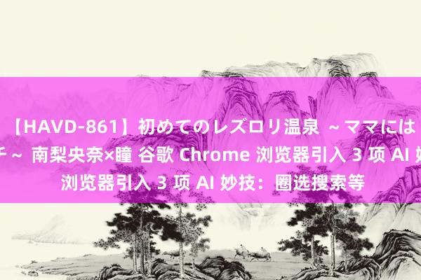 【HAVD-861】初めてのレズロリ温泉 ～ママには内緒のネコとタチ～ 南梨央奈×瞳 谷歌 Chrome 浏览器引入 3 项 AI 妙技：圈选搜索等