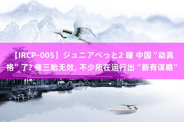 【IRCP-005】ジュニアぺっと2 瞳 中国“动真格”了? 催三胎无效, 不少所在运行出“新有谋略”