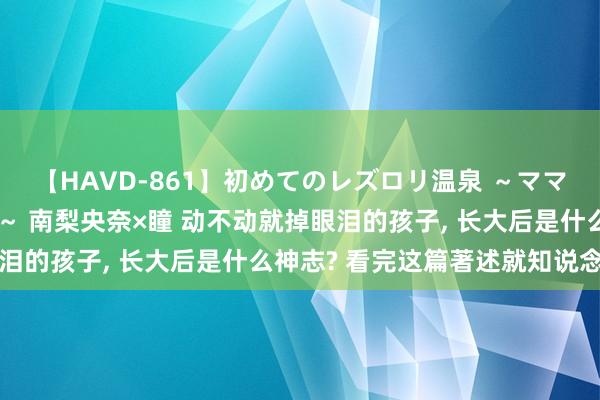 【HAVD-861】初めてのレズロリ温泉 ～ママには内緒のネコとタチ～ 南梨央奈×瞳 动不动就掉眼泪的孩子， 长大后是什么神志? 看完这篇著述就知说念了