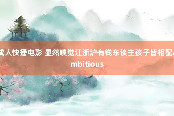 成人快播电影 显然嗅觉江浙沪有钱东谈主孩子皆相配ambitious