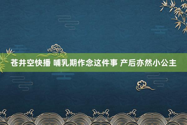 苍井空快播 哺乳期作念这件事 产后亦然小公主