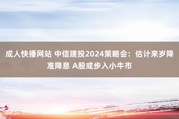 成人快播网站 中信建投2024策略会：估计来岁降准降息 A股或步入小牛市