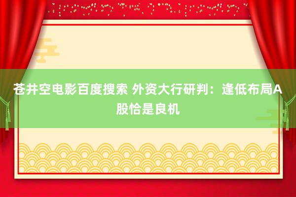 苍井空电影百度搜索 外资大行研判：逢低布局A股恰是良机