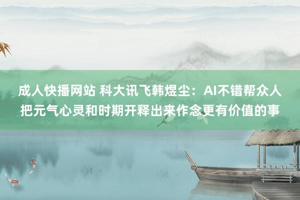 成人快播网站 科大讯飞韩煜尘：AI不错帮众人把元气心灵和时期开释出来作念更有价值的事