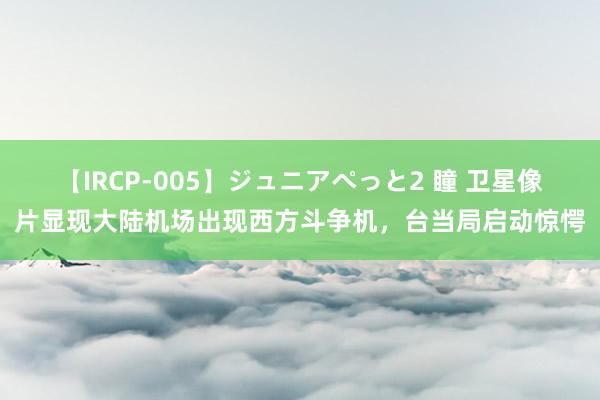 【IRCP-005】ジュニアぺっと2 瞳 卫星像片显现大陆机场出现西方斗争机，台当局启动惊愕